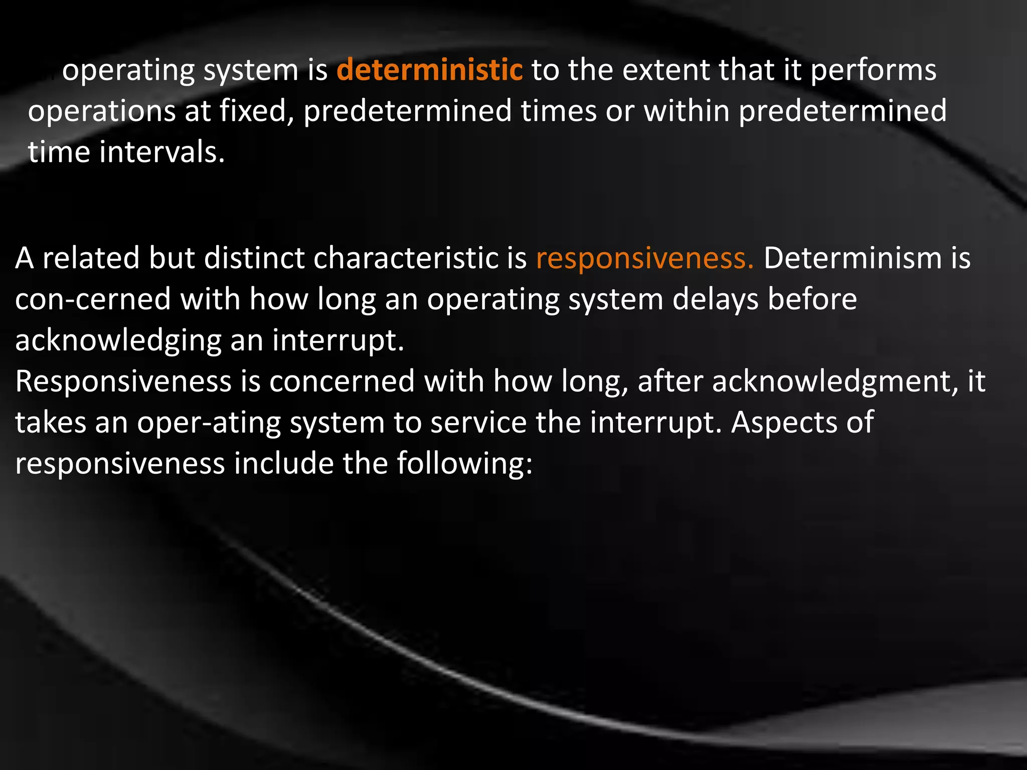 An operating system is deterministic to the extent that it performs 
operations at fixed, predetermined times or within predetermined 
time intervals. 
A related but distinct characteristic is responsiveness. Determinism is 
con-cerned with how long an operating system delays before 
acknowledging an interrupt. 
Responsiveness is concerned with how long, after acknowledgment, it 
takes an oper-ating system to service the interrupt. Aspects of 
responsiveness include the following: 
 