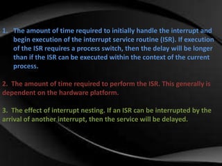 1. The amount of time required to initially handle the interrupt and 
begin execution of the interrupt service routine (ISR). If execution 
of the ISR requires a process switch, then the delay will be longer 
than if the ISR can be executed within the context of the current 
process. 
2. The amount of time required to perform the ISR. This generally is 
dependent on the hardware platform. 
3. The effect of interrupt nesting. If an ISR can be interrupted by the 
arrival of another interrupt, then the service will be delayed. 
 