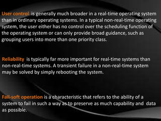 User control is generally much broader in a real-time operating system 
than in ordinary operating systems. In a typical non-real-time operating 
system, the user either has no control over the scheduling function of 
the operating system or can only provide broad guidance, such as 
grouping users into more than one priority class. 
Reliability is typically far more important for real-time systems than 
non-real-time systems. A transient failure in a non-real-time system 
may be solved by simply rebooting the system. 
Fail-soft operation is a characteristic that refers to the ability of a 
system to fail in such a way as to preserve as much capability and data 
as possible. 
 