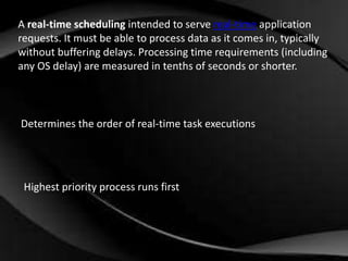 A real-time scheduling intended to serve real-time application 
requests. It must be able to process data as it comes in, typically 
without buffering delays. Processing time requirements (including 
any OS delay) are measured in tenths of seconds or shorter. 
Determines the order of real-time task executions 
Highest priority process runs first 
 