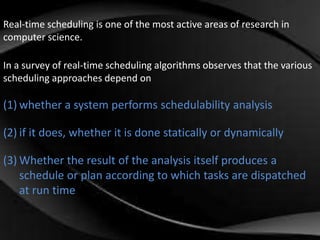 Real-time scheduling is one of the most active areas of research in 
computer science. 
In a survey of real-time scheduling algorithms observes that the various 
scheduling approaches depend on 
(1) whether a system performs schedulability analysis 
(2) if it does, whether it is done statically or dynamically 
(3) Whether the result of the analysis itself produces a 
schedule or plan according to which tasks are dispatched 
at run time 
 