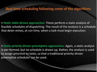 Real time scheduling following some of the algorithms 
• Static table-driven approaches: These perform a static analysis of 
feasible schedules of dispatching. The result of the analysis is a schedule 
that deter-mines, at run time, when a task must begin execution. 
• Static priority-driven preemptive approaches: Again, a static analysis 
is per-formed, but no schedule is drawn up. Rather, the analysis is used 
to assign priorities to tasks, so that a traditional priority-driven 
preemptive scheduler can be used. 
 