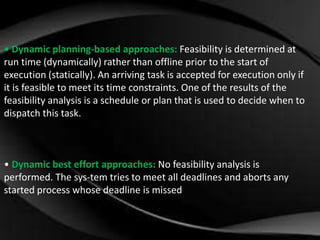 • Dynamic planning-based approaches: Feasibility is determined at 
run time (dynamically) rather than offline prior to the start of 
execution (statically). An arriving task is accepted for execution only if 
it is feasible to meet its time constraints. One of the results of the 
feasibility analysis is a schedule or plan that is used to decide when to 
dispatch this task. 
• Dynamic best effort approaches: No feasibility analysis is 
performed. The sys-tem tries to meet all deadlines and aborts any 
started process whose deadline is missed 
 