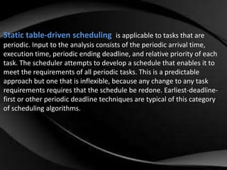 Static table-driven scheduling is applicable to tasks that are 
periodic. Input to the analysis consists of the periodic arrival time, 
execution time, periodic ending deadline, and relative priority of each 
task. The scheduler attempts to develop a schedule that enables it to 
meet the requirements of all periodic tasks. This is a predictable 
approach but one that is inflexible, because any change to any task 
requirements requires that the schedule be redone. Earliest-deadline-first 
or other periodic deadline techniques are typical of this category 
of scheduling algorithms. 
 