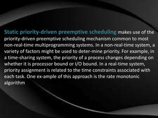 Static priority-driven preemptive scheduling makes use of the 
priority-driven preemptive scheduling mechanism common to most 
non-real-time multiprogramming systems. In a non-real-time system, a 
variety of factors might be used to deter-mine priority. For example, in 
a time-sharing system, the priority of a process changes depending on 
whether it is processor bound or I/O bound. In a real-time system, 
priority assignment is related to the time constraints associated with 
each task. One ex-ample of this approach is the rate monotonic 
algorithm 
 