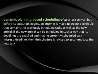 dynamic planning-based scheduling-after a task arrives, but 
before its execution begins, an attempt is made to create a schedule 
that contains the previously scheduled tasks as well as the new 
arrival. If the new arrival can be scheduled in such a way that its 
deadlines are satisfied and that no currently scheduled task 
misses a deadline, then the schedule is revised to accommodate the 
new task 
 