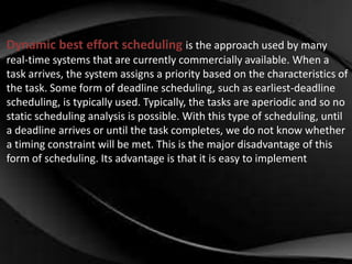 Dynamic best effort scheduling is the approach used by many 
real-time systems that are currently commercially available. When a 
task arrives, the system assigns a priority based on the characteristics of 
the task. Some form of deadline scheduling, such as earliest-deadline 
scheduling, is typically used. Typically, the tasks are aperiodic and so no 
static scheduling analysis is possible. With this type of scheduling, until 
a deadline arrives or until the task completes, we do not know whether 
a timing constraint will be met. This is the major disadvantage of this 
form of scheduling. Its advantage is that it is easy to implement 
 
