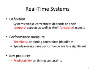 3 
Real-Time Systems 
• Definition 
– Systems whose correctness depends on their 
temporal aspects as well as their functional aspects 
• Performance measure 
– Timeliness on timing constraints (deadlines) 
– Speed/average case performance are less significant. 
• Key property 
– Predictability on timing constraints 
 
