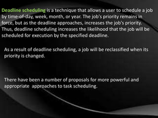 Deadline scheduling is a technique that allows a user to schedule a job 
by time-of-day, week, month, or year. The job's priority remains in 
force, but as the deadline approaches, increases the job's priority. 
Thus, deadline scheduling increases the likelihood that the job will be 
scheduled for execution by the specified deadline. 
As a result of deadline scheduling, a job will be reclassified when its 
priority is changed. 
There have been a number of proposals for more powerful and 
appropriate approaches to task scheduling. 
 