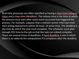 Real-time processes are often specified as having a start time (release 
time) and a stop time (deadline). The release time is the time at which 
the process must start after some event occurred that triggered the 
process. For example, suppose that a collision sensor interrupt must 
start airbag deployment within 20 msec. of sense time. The deadline is 
the time by which the task must complete. The scheduler must allot 
enough CPU time to the job so that the task can indeed complete. 
There are several times of deadlines. A hard deadline is one in which 
there is no value to the computation if it completes after the deadline. 
 