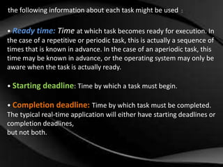 the following information about each task might be used: : 
• Ready time: Time at which task becomes ready for execution. In 
the case of a repetitive or periodic task, this is actually a sequence of 
times that is known in advance. In the case of an aperiodic task, this 
time may be known in advance, or the operating system may only be 
aware when the task is actually ready. 
• Starting deadline: Time by which a task must begin. 
• Completion deadline: Time by which task must be completed. 
The typical real-time application will either have starting deadlines or 
completion deadlines, 
but not both. 
 