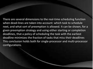 There are several dimensions to the real-time scheduling function 
when dead-lines are taken into account: which task to schedule 
next, and what sort of preemption is allowed. It can be shown, for a 
given preemption strategy and using either starting or completion 
deadlines, that a policy of scheduling the task with the earliest 
deadline minimizes the fraction of tasks that miss their deadlines 
This conclusion holds both for single-processor and multi-processor 
configurations. 
 