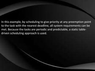 In this example, by scheduling to give priority at any preemption point 
to the task with the nearest deadline, all system requirements can be 
met. Because the tasks are periodic and predictable, a static table-driven 
scheduling approach is used. 
 