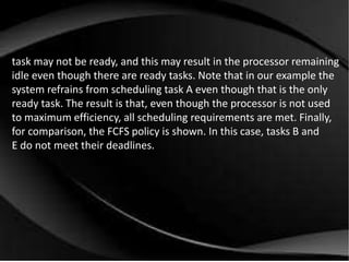 task may not be ready, and this may result in the processor remaining 
idle even though there are ready tasks. Note that in our example the 
system refrains from scheduling task A even though that is the only 
ready task. The result is that, even though the processor is not used 
to maximum efficiency, all scheduling requirements are met. Finally, 
for comparison, the FCFS policy is shown. In this case, tasks B and 
E do not meet their deadlines. 
 