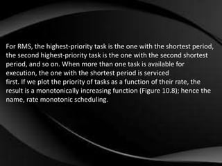 For RMS, the highest-priority task is the one with the shortest period, 
the second highest-priority task is the one with the second shortest 
period, and so on. When more than one task is available for 
execution, the one with the shortest period is serviced 
first. If we plot the priority of tasks as a function of their rate, the 
result is a monotonically increasing function (Figure 10.8); hence the 
name, rate monotonic scheduling. 
 