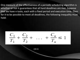 One measure of the effectiveness of a periodic scheduling algorithm is 
whether or not it guarantees that all hard deadlines are met. Suppose 
that we have n tasks, each with a fixed period and execution time. Then 
for it to be possible to meet all deadlines, the following inequality must 
hold: 
(10.1) 
 