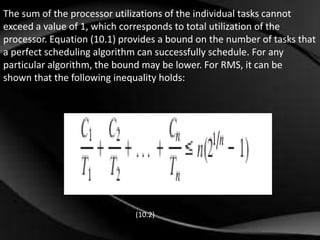 The sum of the processor utilizations of the individual tasks cannot 
exceed a value of 1, which corresponds to total utilization of the 
processor. Equation (10.1) provides a bound on the number of tasks that 
a perfect scheduling algorithm can successfully schedule. For any 
particular algorithm, the bound may be lower. For RMS, it can be 
shown that the following inequality holds: 
(10.2) 
 