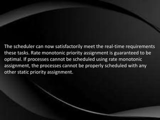 The scheduler can now satisfactorily meet the real-time requirements 
these tasks. Rate monotonic priority assignment is guaranteed to be 
optimal. If processes cannot be scheduled using rate monotonic 
assignment, the processes cannot be properly scheduled with any 
other static priority assignment. 
 
