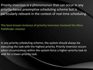 Priority inversion is a phenomenon that can occur in any 
priority-based preemptive scheduling scheme but is 
particularly relevant in the context of real-time scheduling. 
The best-known instance of priority inversion involved the Mars 
Pathfinder mission 
In any priority scheduling scheme, the system should always be 
executing the task with the highest priority. Priority inversion occurs 
when circumstances within the system force a higher-priority task to 
wait for a lower-priority task. 
 