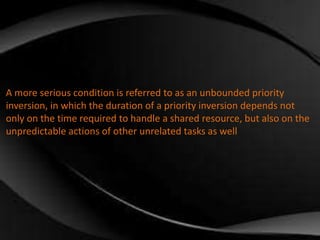 A more serious condition is referred to as an unbounded priority 
inversion, in which the duration of a priority inversion depends not 
only on the time required to handle a shared resource, but also on the 
unpredictable actions of other unrelated tasks as well 
 