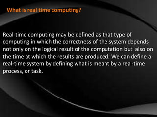 What is real time computing? 
Real-time computing may be defined as that type of 
computing in which the correctness of the system depends 
not only on the logical result of the computation but also on 
the time at which the results are produced. We can define a 
real-time system by defining what is meant by a real-time 
process, or task. 
 
