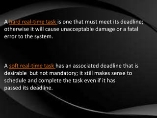 A hard real-time task is one that must meet its deadline; 
otherwise it will cause unacceptable damage or a fatal 
error to the system. 
A soft real-time task has an associated deadline that is 
desirable but not mandatory; it still makes sense to 
schedule and complete the task even if it has 
passed its deadline. 
 