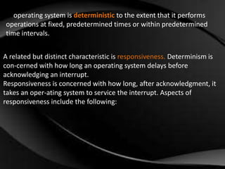 An operating system is deterministic to the extent that it performs 
operations at fixed, predetermined times or within predetermined 
time intervals. 
A related but distinct characteristic is responsiveness. Determinism is 
con-cerned with how long an operating system delays before 
acknowledging an interrupt. 
Responsiveness is concerned with how long, after acknowledgment, it 
takes an oper-ating system to service the interrupt. Aspects of 
responsiveness include the following: 
 