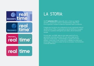 la Storia: 
Dal 1º settembre 2010, passa alla rete in chiaro sul digitale terrestre, cambiando il nome in semplicemente “Real Time”. 
Con la gratuità il canale ha ottenuto importanti fette di audience. 
Il target sono le donne che costituiscono la più importante fonte di ascolto (circa il 70%), in particolare la fascia 25/49 anni ma gode anche di un pubblico eterogeneo per sesso, età ed estrazione sociale. 
Piccolo dato: nel 2009, data di inizio dello switch-off, le tv generaliste nazionali coprivano l’81 per cento degli ascolti, oggi sono scese al 62. I canali tematici in quattro anni sono passati, invece dal 2,3 per cento al 22. Il digitale ha creato pure personaggi, importato e creato format di successo, movimentando il mercato televisivo.  