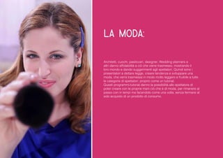 la moda: 
Architetti, cuochi, pasticceri, designer, Wedding planners e altri danno affidabilità a ciò che viene trasmesso, mostrando il loro mondo e dando suggerimenti agli spettatori. Quindi sono i presentatori a dettare legge, creare tendenza e sviluppare una moda, che verrà trasmessa in modo molto leggero e fruibile a tutte le categorie di spettatori, proprio come un tutorial. 
Questi programmi-tutorial danno la possibilità allo spettatore di poter creare con le proprie mani ciò che è di moda, per rimanere al passo con in tempi ma facendolo come una volta, senza fermarsi al solo acquisto di un prodotto di consumo. 