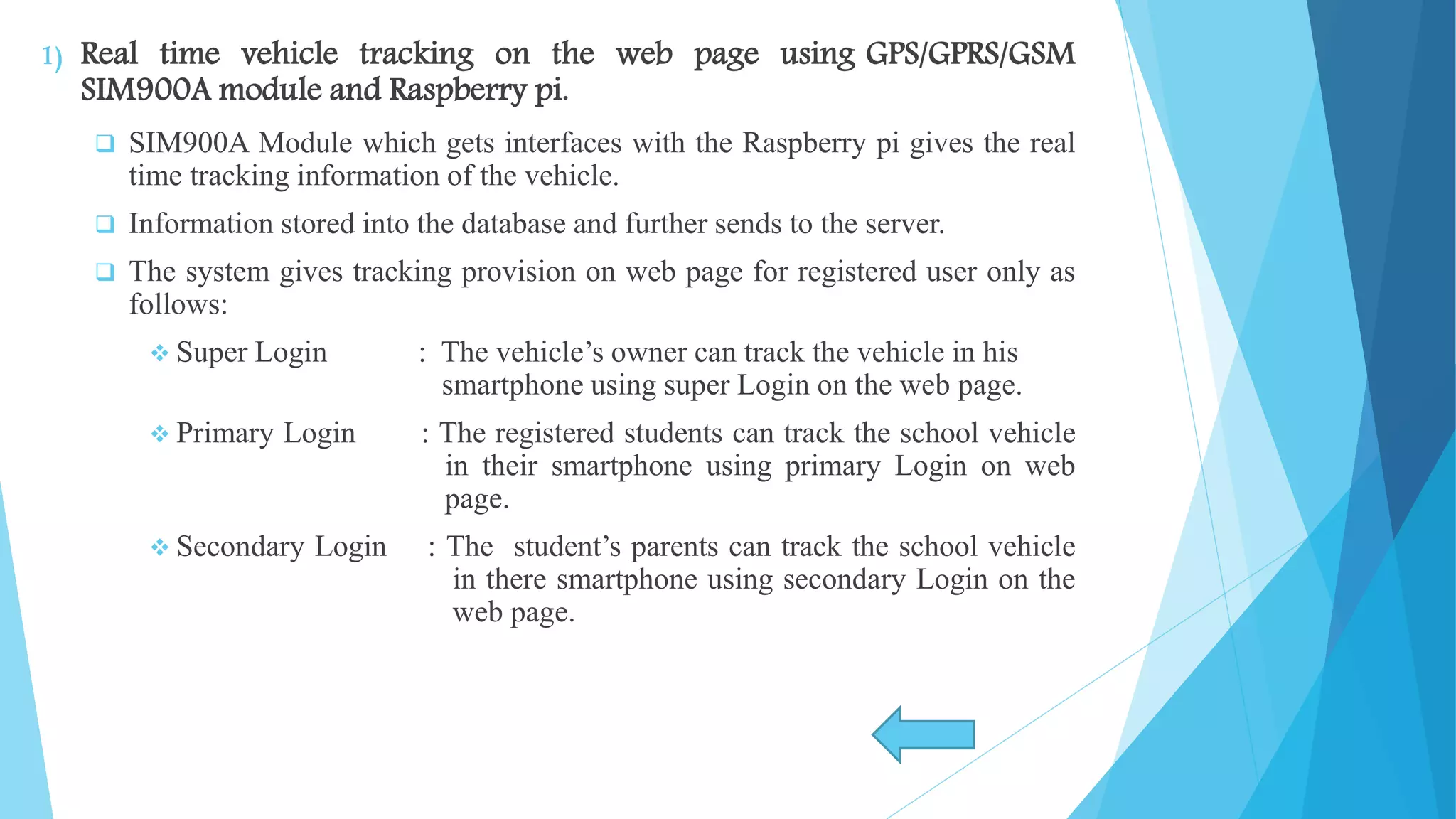 1) Real time vehicle tracking on the web page using GPS/GPRS/GSM SIM900A module and Raspberry pi.  SIM900A Module which gets interfaces with the Raspberry pi gives the real time tracking information of the vehicle.  Information stored into the database and further sends to the server.  The system gives tracking provision on web page for registered user only as follows:  Super Login : The vehicle’s owner can track the vehicle in his smartphone using super Login on the web page.  Primary Login : The registered students can track the school vehicle in their smartphone using primary Login on web page.  Secondary Login : The student’s parents can track the school vehicle in there smartphone using secondary Login on the web page. 