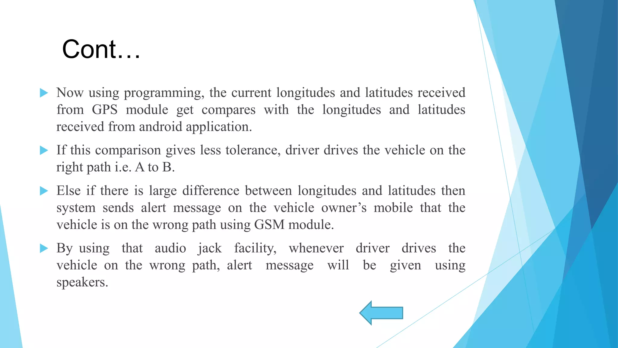 Cont…  Now using programming, the current longitudes and latitudes received from GPS module get compares with the longitudes and latitudes received from android application.  If this comparison gives less tolerance, driver drives the vehicle on the right path i.e. A to B.  Else if there is large difference between longitudes and latitudes then system sends alert message on the vehicle owner’s mobile that the vehicle is on the wrong path using GSM module.  By using that audio jack facility, whenever driver drives the vehicle on the wrong path, alert message will be given using speakers. 