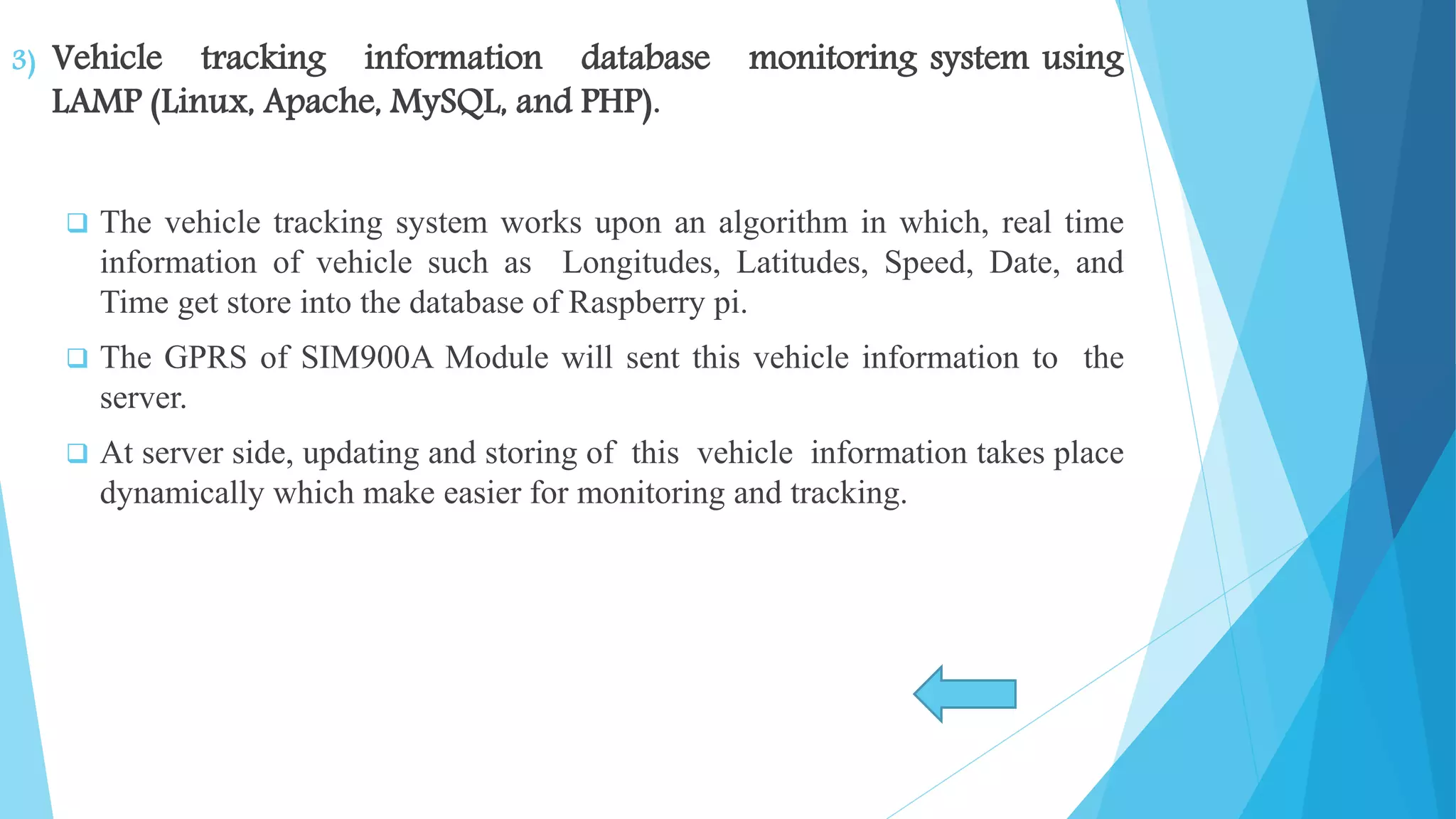 3) Vehicle tracking information database monitoring system using LAMP (Linux, Apache, MySQL, and PHP).  The vehicle tracking system works upon an algorithm in which, real time information of vehicle such as Longitudes, Latitudes, Speed, Date, and Time get store into the database of Raspberry pi.  The GPRS of SIM900A Module will sent this vehicle information to the server.  At server side, updating and storing of this vehicle information takes place dynamically which make easier for monitoring and tracking. 