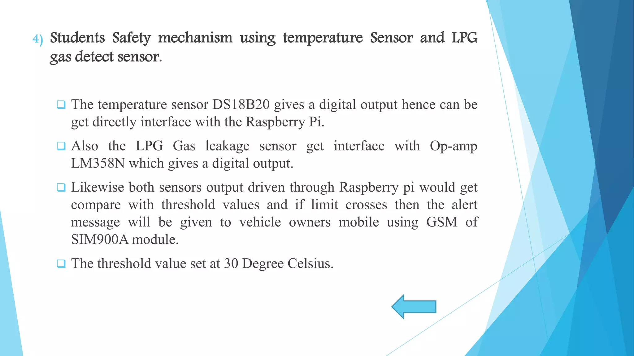 4) Students Safety mechanism using temperature Sensor and LPG gas detect sensor.  The temperature sensor DS18B20 gives a digital output hence can be get directly interface with the Raspberry Pi.  Also the LPG Gas leakage sensor get interface with Op-amp LM358N which gives a digital output.  Likewise both sensors output driven through Raspberry pi would get compare with threshold values and if limit crosses then the alert message will be given to vehicle owners mobile using GSM of SIM900A module.  The threshold value set at 30 Degree Celsius. 