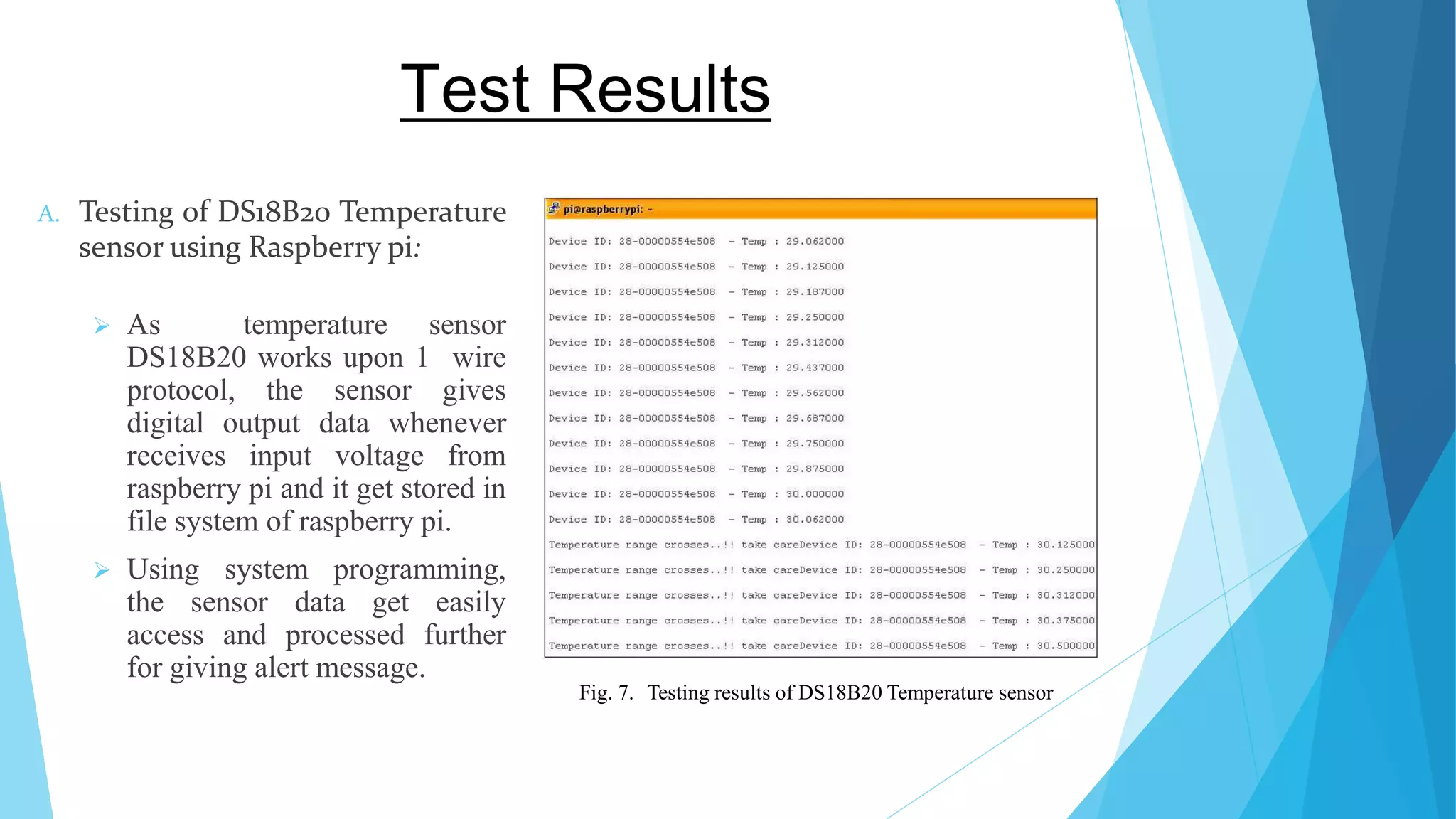 Test Results A. Testing of DS18B20 Temperature sensor using Raspberry pi:  As temperature sensor DS18B20 works upon 1 wire protocol, the sensor gives digital output data whenever receives input voltage from raspberry pi and it get stored in file system of raspberry pi.  Using system programming, the sensor data get easily access and processed further for giving alert message. Fig. 7. Testing results of DS18B20 Temperature sensor 