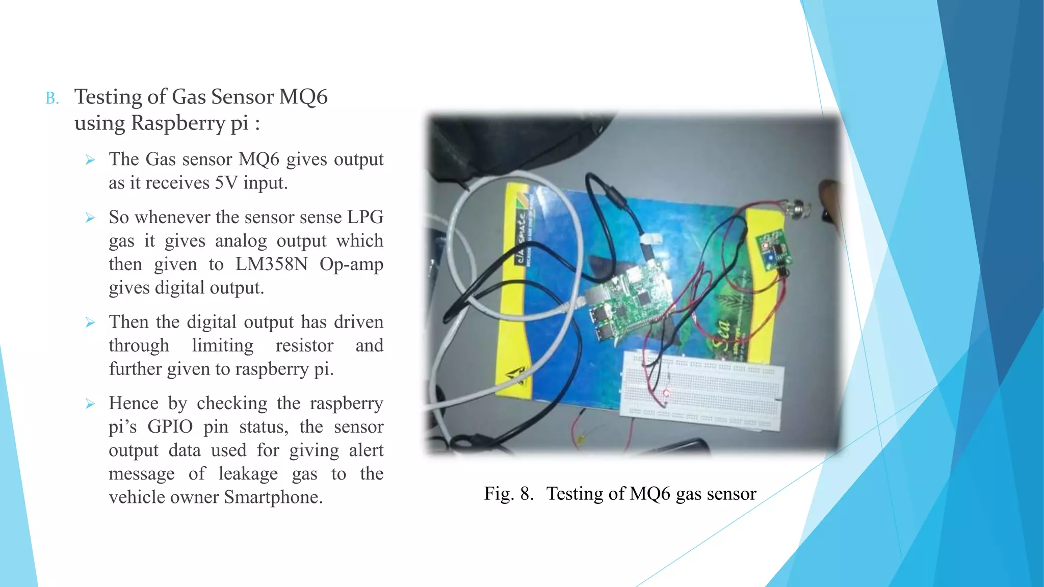 B. Testing of Gas Sensor MQ6 using Raspberry pi :  The Gas sensor MQ6 gives output as it receives 5V input.  So whenever the sensor sense LPG gas it gives analog output which then given to LM358N Op-amp gives digital output.  Then the digital output has driven through limiting resistor and further given to raspberry pi.  Hence by checking the raspberry pi’s GPIO pin status, the sensor output data used for giving alert message of leakage gas to the vehicle owner Smartphone. Fig. 8. Testing of MQ6 gas sensor 