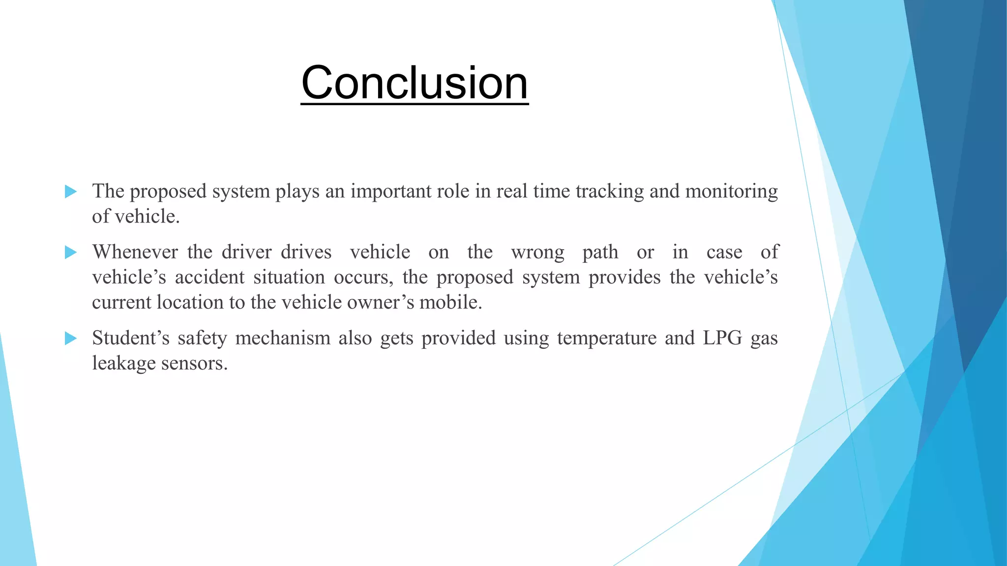 Conclusion  The proposed system plays an important role in real time tracking and monitoring of vehicle.  Whenever the driver drives vehicle on the wrong path or in case of vehicle’s accident situation occurs, the proposed system provides the vehicle’s current location to the vehicle owner’s mobile.  Student’s safety mechanism also gets provided using temperature and LPG gas leakage sensors. 
