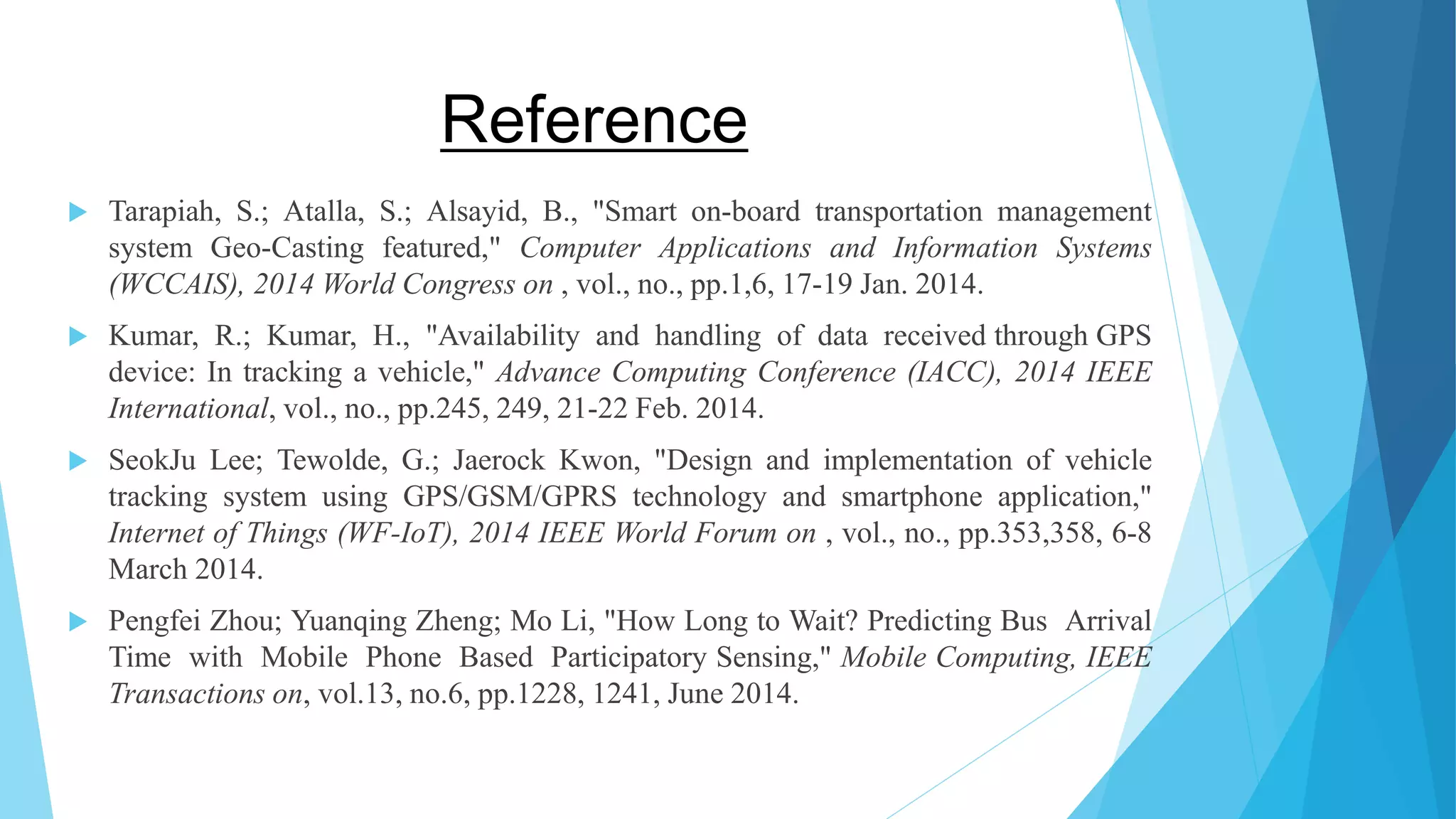Reference  Tarapiah, S.; Atalla, S.; Alsayid, B., "Smart on-board transportation management system Geo-Casting featured," Computer Applications and Information Systems (WCCAIS), 2014 World Congress on , vol., no., pp.1,6, 17-19 Jan. 2014.  Kumar, R.; Kumar, H., "Availability and handling of data received through GPS device: In tracking a vehicle," Advance Computing Conference (IACC), 2014 IEEE International, vol., no., pp.245, 249, 21-22 Feb. 2014.  SeokJu Lee; Tewolde, G.; Jaerock Kwon, "Design and implementation of vehicle tracking system using GPS/GSM/GPRS technology and smartphone application," Internet of Things (WF-IoT), 2014 IEEE World Forum on , vol., no., pp.353,358, 6-8 March 2014.  Pengfei Zhou; Yuanqing Zheng; Mo Li, "How Long to Wait? Predicting Bus Arrival Time with Mobile Phone Based Participatory Sensing," Mobile Computing, IEEE Transactions on, vol.13, no.6, pp.1228, 1241, June 2014. 