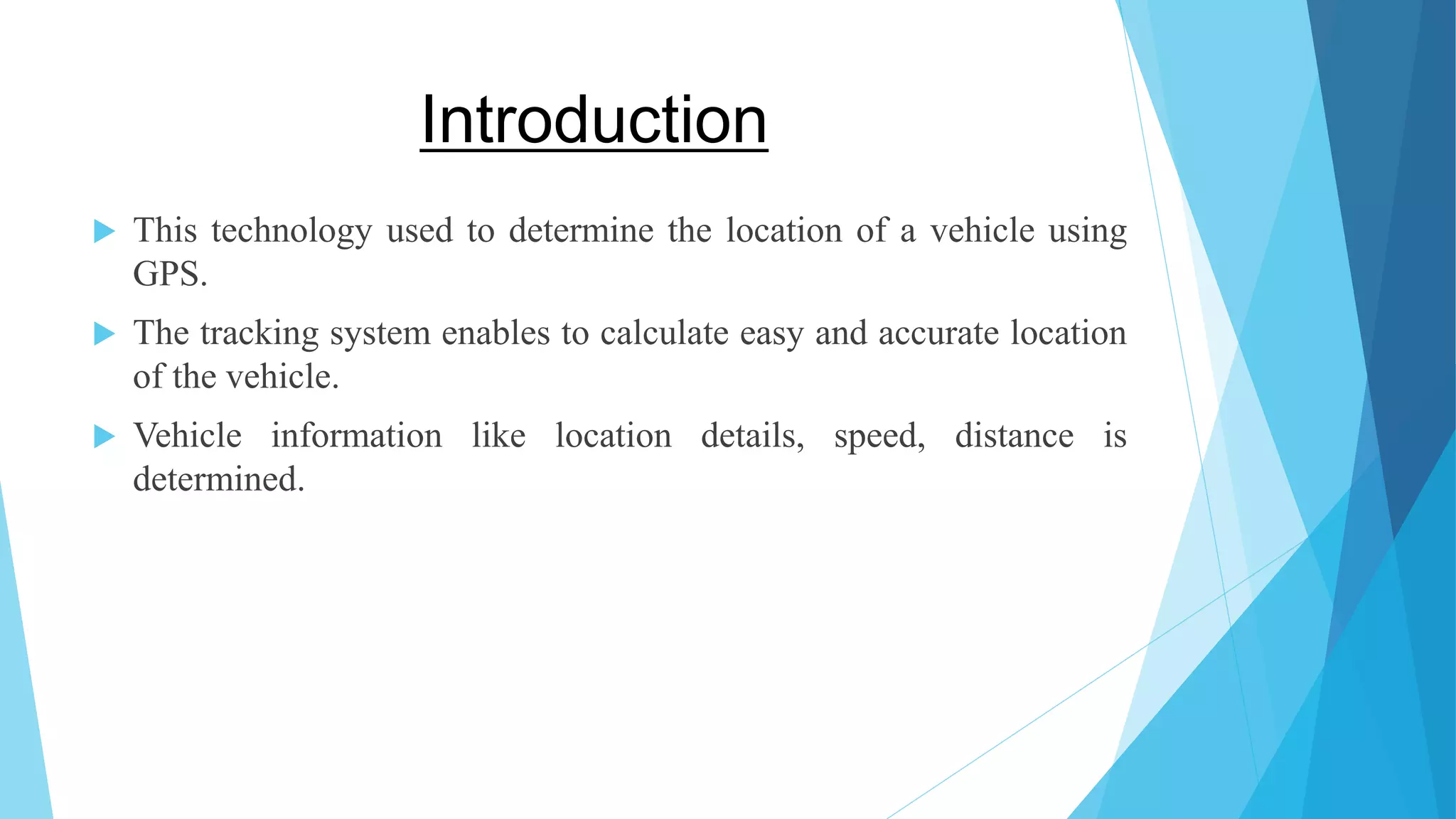 Introduction  This technology used to determine the location of a vehicle using GPS.  The tracking system enables to calculate easy and accurate location of the vehicle.  Vehicle information like location details, speed, distance is determined. 