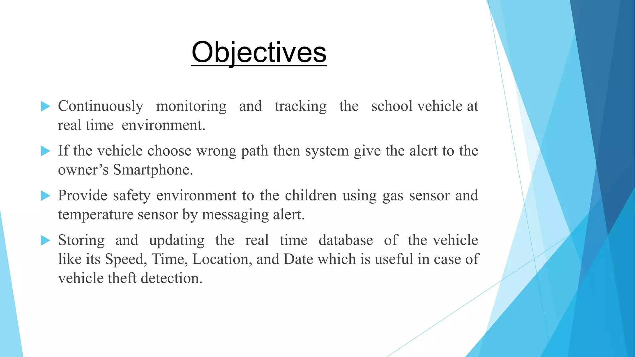 Objectives  Continuously monitoring and tracking the school vehicle at real time environment.  If the vehicle choose wrong path then system give the alert to the owner’s Smartphone.  Provide safety environment to the children using gas sensor and temperature sensor by messaging alert.  Storing and updating the real time database of the vehicle like its Speed, Time, Location, and Date which is useful in case of vehicle theft detection. 