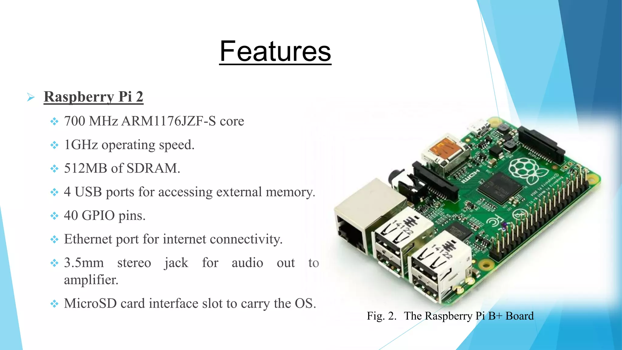 Features  Raspberry Pi 2  700 MHz ARM1176JZF-S core  1GHz operating speed.  512MB of SDRAM.  4 USB ports for accessing external memory.  40 GPIO pins.  Ethernet port for internet connectivity.  3.5mm stereo jack for audio out to amplifier.  MicroSD card interface slot to carry the OS. Fig. 2. The Raspberry Pi B+ Board 