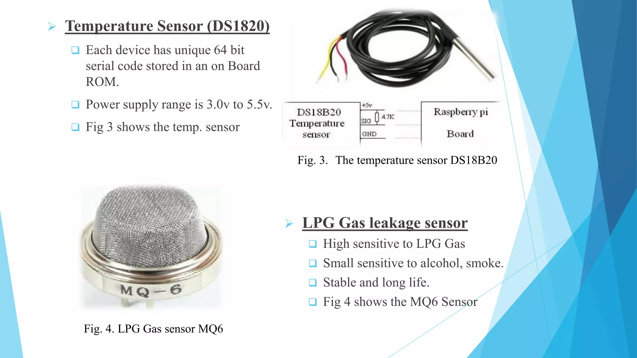  Temperature Sensor (DS1820)  Each device has unique 64 bit serial code stored in an on Board ROM.  Power supply range is 3.0v to 5.5v.  Fig 3 shows the temp. sensor  LPG Gas leakage sensor  High sensitive to LPG Gas  Small sensitive to alcohol, smoke.  Stable and long life.  Fig 4 shows the MQ6 Sensor Fig. 3. The temperature sensor DS18B20 Fig. 4. LPG Gas sensor MQ6 