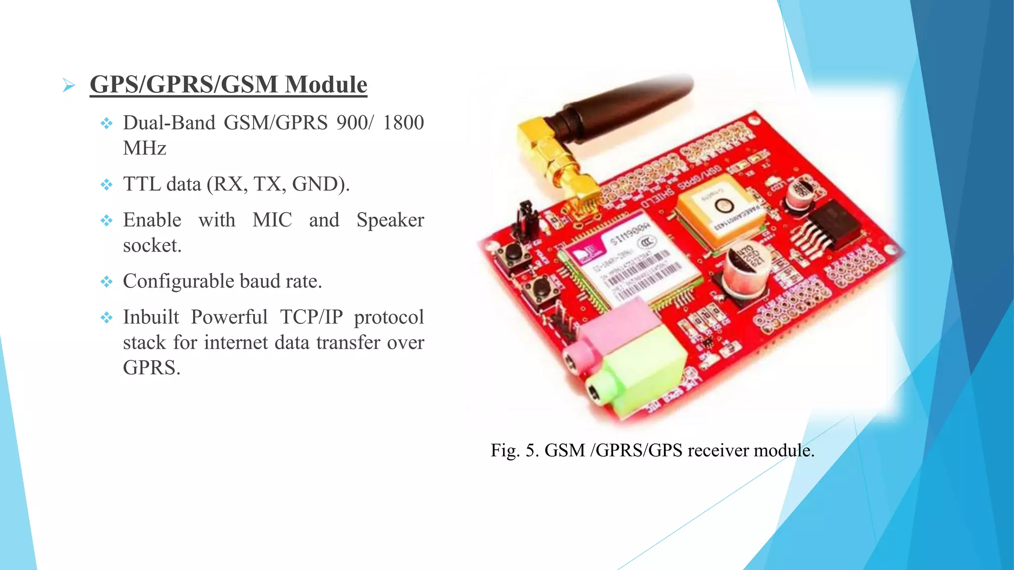  GPS/GPRS/GSM Module  Dual-Band GSM/GPRS 900/ 1800 MHz  TTL data (RX, TX, GND).  Enable with MIC and Speaker socket.  Configurable baud rate.  Inbuilt Powerful TCP/IP protocol stack for internet data transfer over GPRS. Fig. 5. GSM /GPRS/GPS receiver module. 
