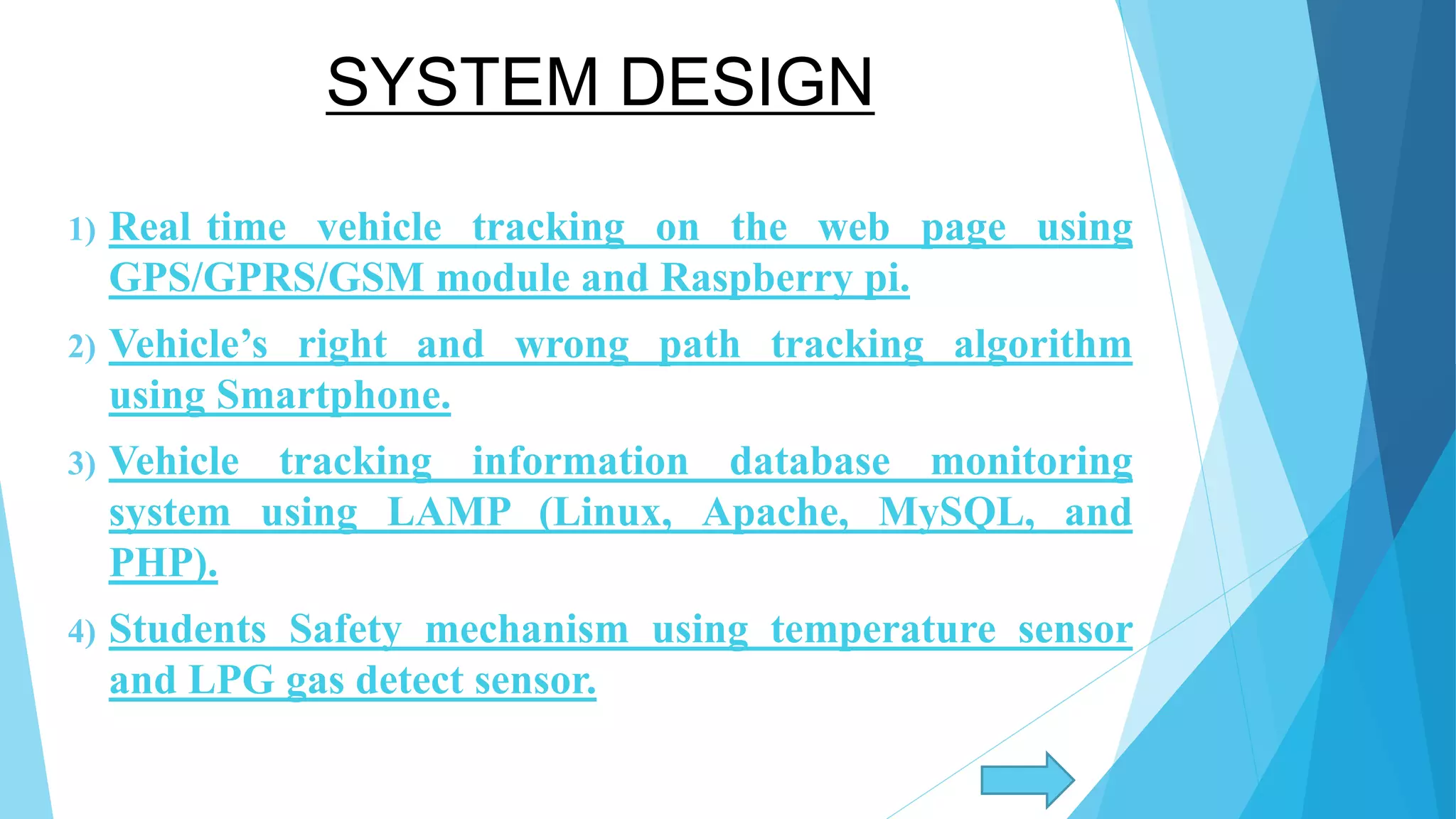SYSTEM DESIGN 1) Real time vehicle tracking on the web page using GPS/GPRS/GSM module and Raspberry pi. 2) Vehicle’s right and wrong path tracking algorithm using Smartphone. 3) Vehicle tracking information database monitoring system using LAMP (Linux, Apache, MySQL, and PHP). 4) Students Safety mechanism using temperature sensor and LPG gas detect sensor. 