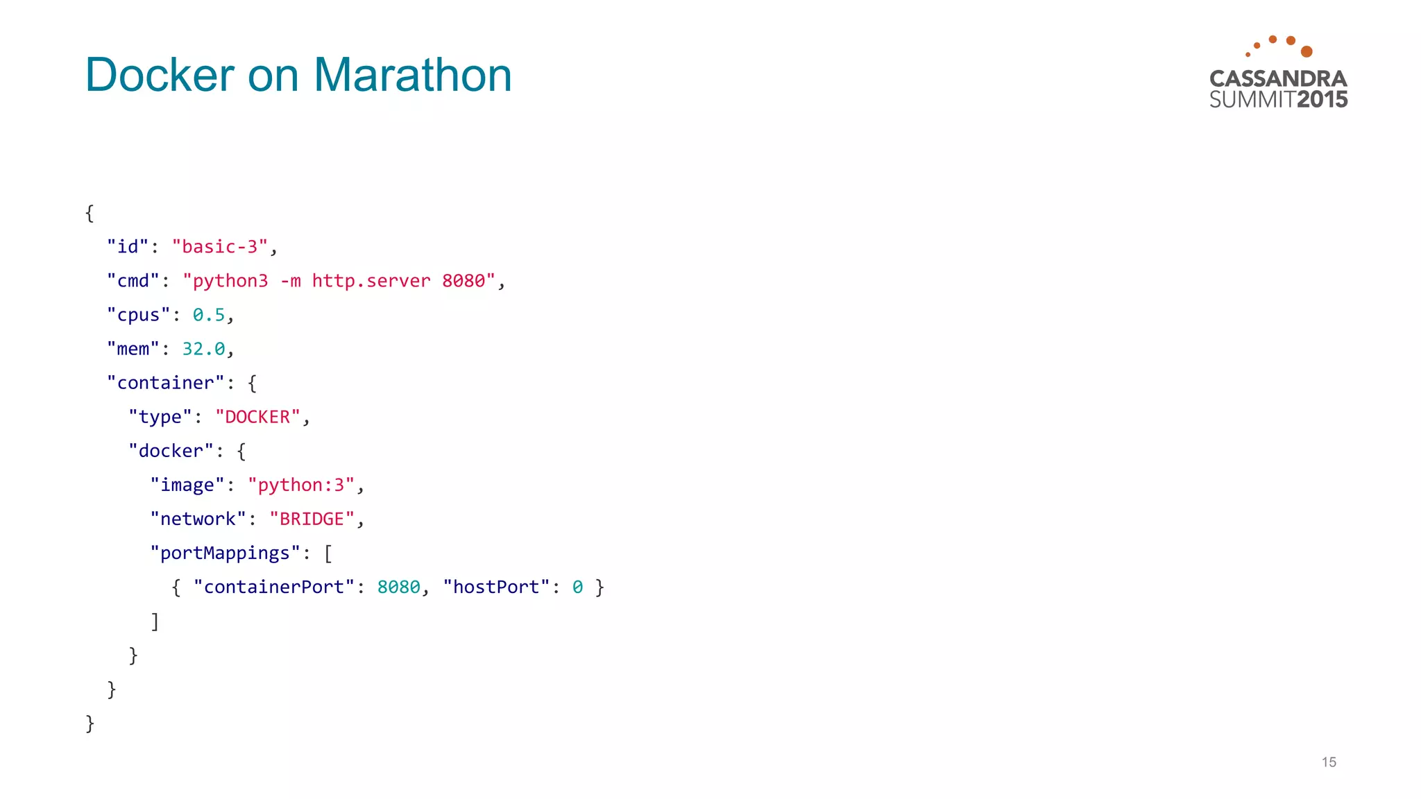 Docker on Marathon { "id": "basic-3", "cmd": "python3 -m http.server 8080", "cpus": 0.5, "mem": 32.0, "container": { "type": "DOCKER", "docker": { "image": "python:3", "network": "BRIDGE", "portMappings": [ { "containerPort": 8080, "hostPort": 0 } ] } } } 15 