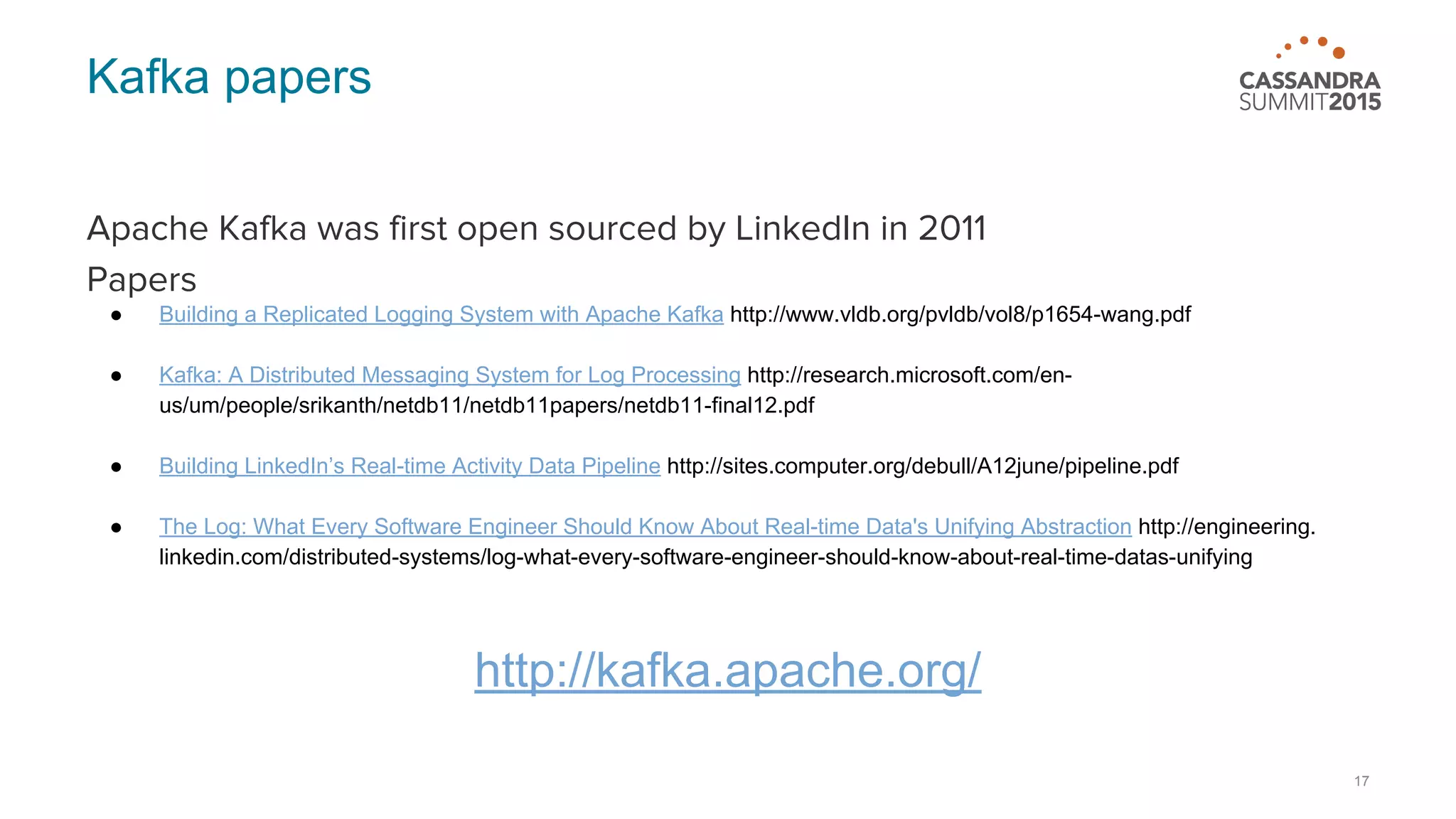 Kafka papers Apache Kafka was first open sourced by LinkedIn in 2011 Papers ● Building a Replicated Logging System with Apache Kafka http://www.vldb.org/pvldb/vol8/p1654-wang.pdf ● Kafka: A Distributed Messaging System for Log Processing http://research.microsoft.com/en- us/um/people/srikanth/netdb11/netdb11papers/netdb11-final12.pdf ● Building LinkedIn’s Real-time Activity Data Pipeline http://sites.computer.org/debull/A12june/pipeline.pdf ● The Log: What Every Software Engineer Should Know About Real-time Data's Unifying Abstraction http://engineering. linkedin.com/distributed-systems/log-what-every-software-engineer-should-know-about-real-time-datas-unifying http://kafka.apache.org/ 17 