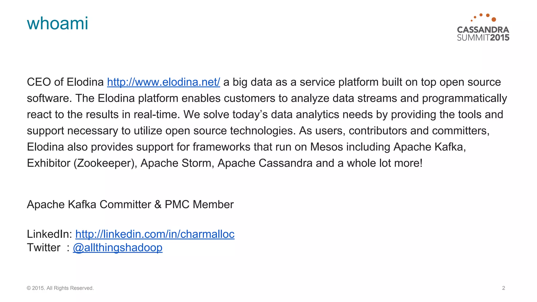 whoami CEO of Elodina http://www.elodina.net/ a big data as a service platform built on top open source software. The Elodina platform enables customers to analyze data streams and programmatically react to the results in real-time. We solve today’s data analytics needs by providing the tools and support necessary to utilize open source technologies. As users, contributors and committers, Elodina also provides support for frameworks that run on Mesos including Apache Kafka, Exhibitor (Zookeeper), Apache Storm, Apache Cassandra and a whole lot more! Apache Kafka Committer & PMC Member LinkedIn: http://linkedin.com/in/charmalloc Twitter : @allthingshadoop 2© 2015. All Rights Reserved. 