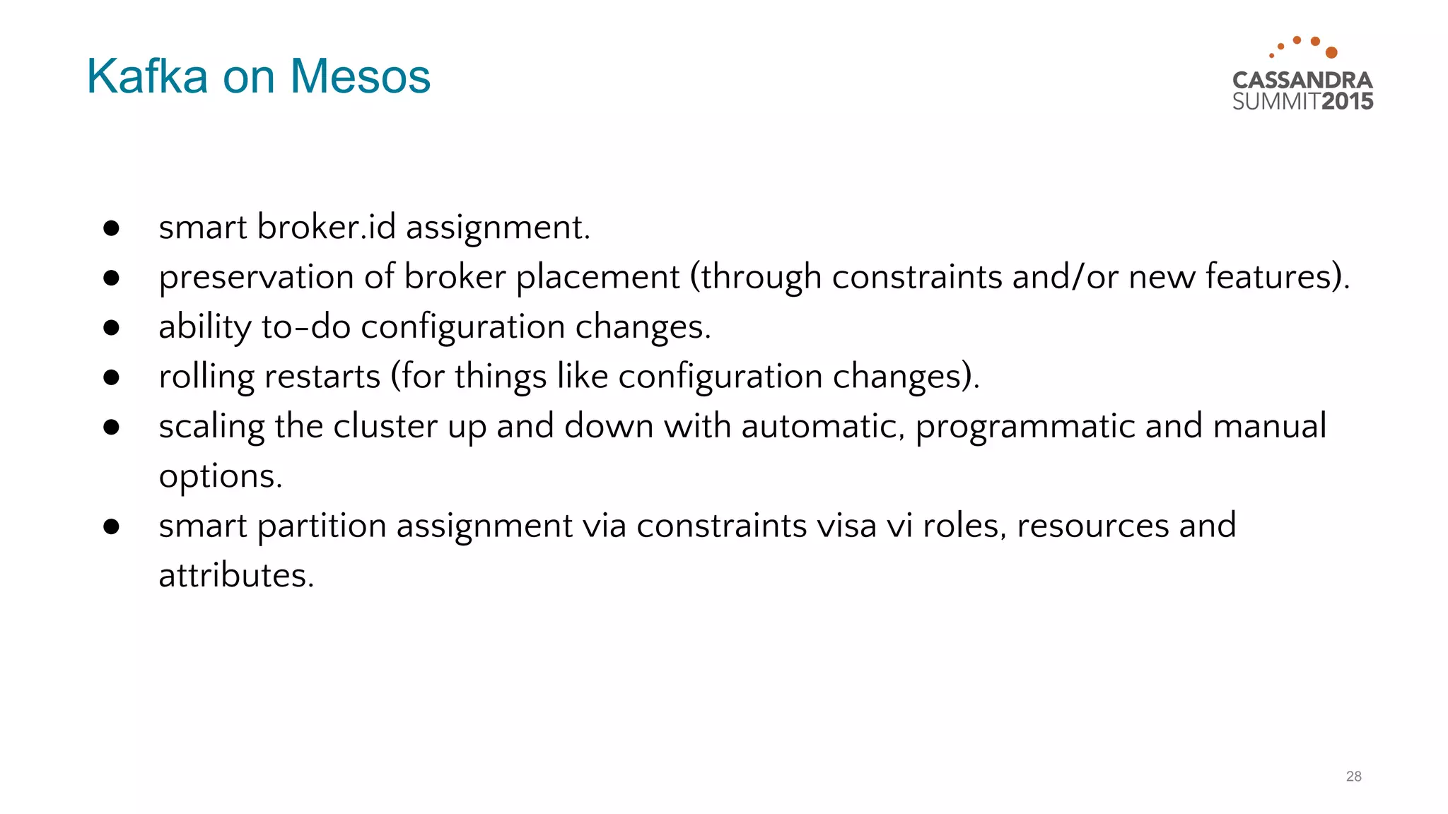 Kafka on Mesos ● smart broker.id assignment. ● preservation of broker placement (through constraints and/or new features). ● ability to-do configuration changes. ● rolling restarts (for things like configuration changes). ● scaling the cluster up and down with automatic, programmatic and manual options. ● smart partition assignment via constraints visa vi roles, resources and attributes. 28 