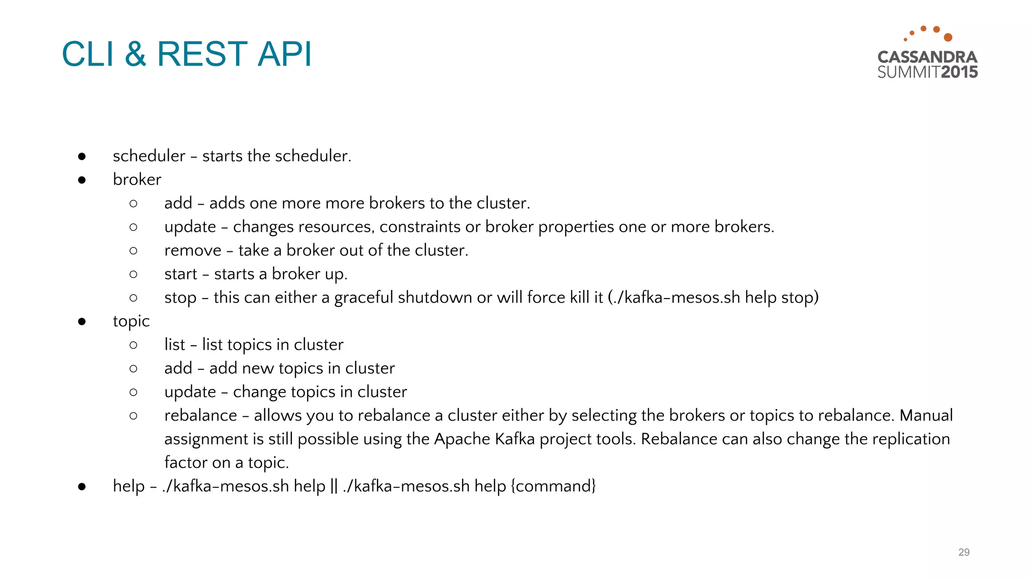 CLI & REST API ● scheduler - starts the scheduler. ● broker ○ add - adds one more more brokers to the cluster. ○ update - changes resources, constraints or broker properties one or more brokers. ○ remove - take a broker out of the cluster. ○ start - starts a broker up. ○ stop - this can either a graceful shutdown or will force kill it (./kafka-mesos.sh help stop) ● topic ○ list - list topics in cluster ○ add - add new topics in cluster ○ update - change topics in cluster ○ rebalance - allows you to rebalance a cluster either by selecting the brokers or topics to rebalance. Manual assignment is still possible using the Apache Kafka project tools. Rebalance can also change the replication factor on a topic. ● help - ./kafka-mesos.sh help || ./kafka-mesos.sh help {command} 29 