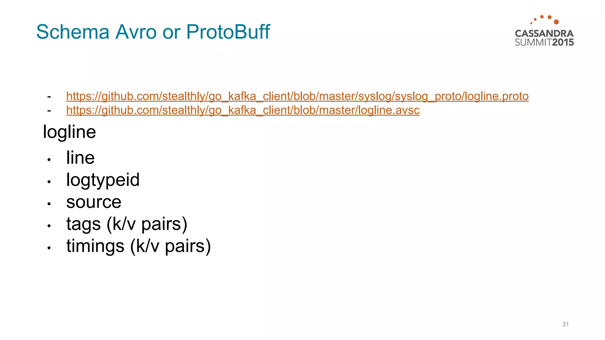 Schema Avro or ProtoBuff - https://github.com/stealthly/go_kafka_client/blob/master/syslog/syslog_proto/logline.proto - https://github.com/stealthly/go_kafka_client/blob/master/logline.avsc logline • line • logtypeid • source • tags (k/v pairs) • timings (k/v pairs) 31 