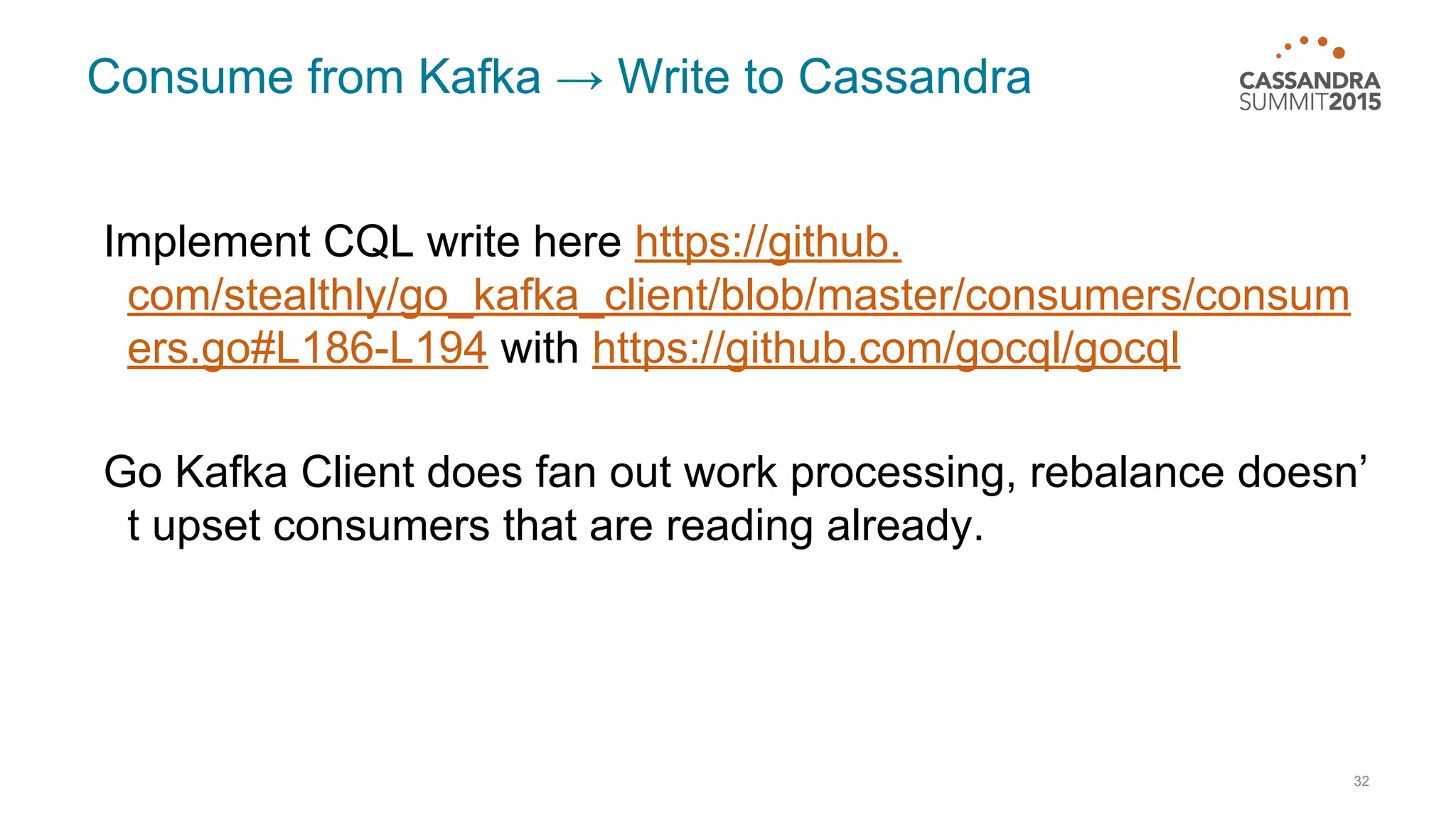 Consume from Kafka → Write to Cassandra Implement CQL write here https://github. com/stealthly/go_kafka_client/blob/master/consumers/consum ers.go#L186-L194 with https://github.com/gocql/gocql Go Kafka Client does fan out work processing, rebalance doesn’ t upset consumers that are reading already. 32 